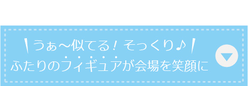 うぁ〜似てる！そっくり♪ふたりのフィギュアが会場を笑顔に！