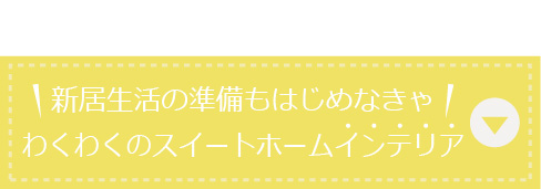 新居生活の準備もはじめなきゃ！わくわくのスイートホームインテリア！